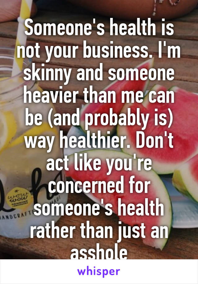 Someone's health is not your business. I'm skinny and someone heavier than me can be (and probably is) way healthier. Don't act like you're concerned for someone's health rather than just an asshole