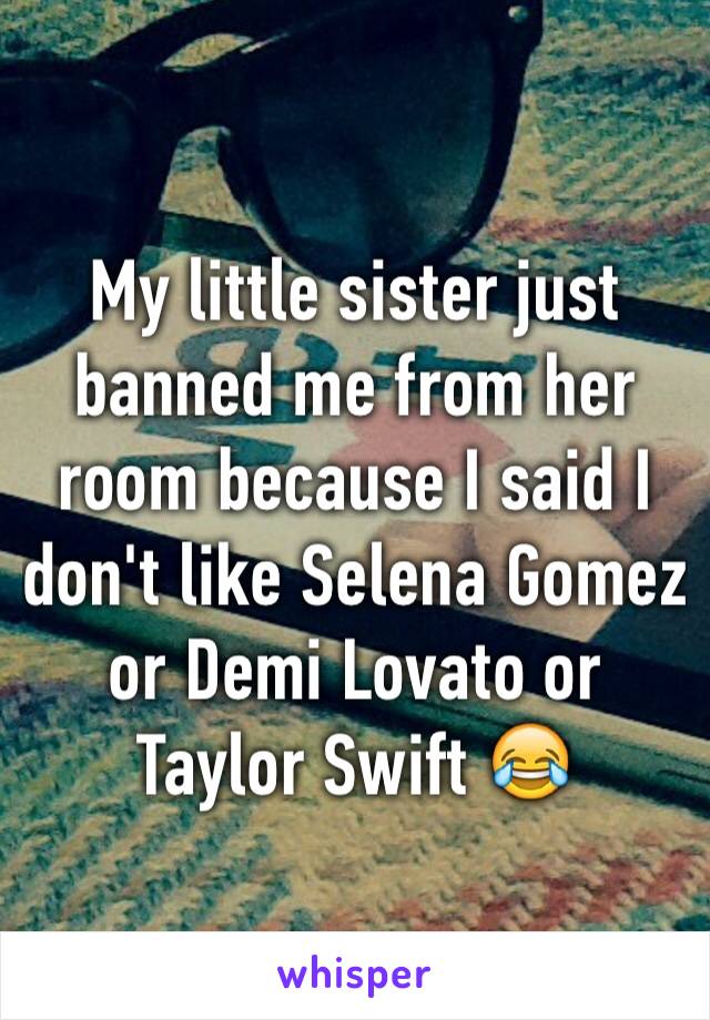 My little sister just banned me from her room because I said I don't like Selena Gomez or Demi Lovato or Taylor Swift 😂