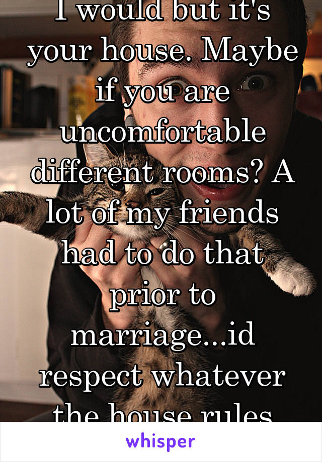 I would but it's your house. Maybe if you are uncomfortable different rooms? A lot of my friends had to do that prior to marriage...id respect whatever the house rules were 