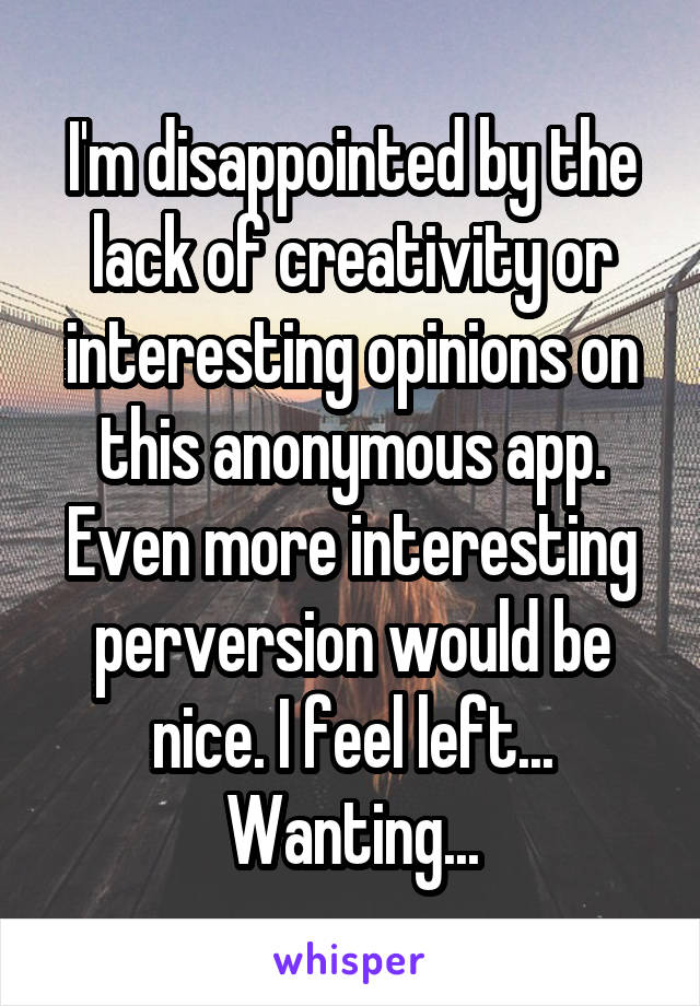 I'm disappointed by the lack of creativity or interesting opinions on this anonymous app. Even more interesting perversion would be nice. I feel left... Wanting...