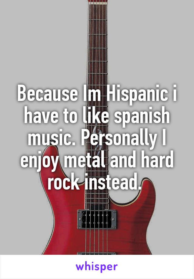 Because Im Hispanic i have to like spanish music. Personally I enjoy metal and hard rock instead. 
