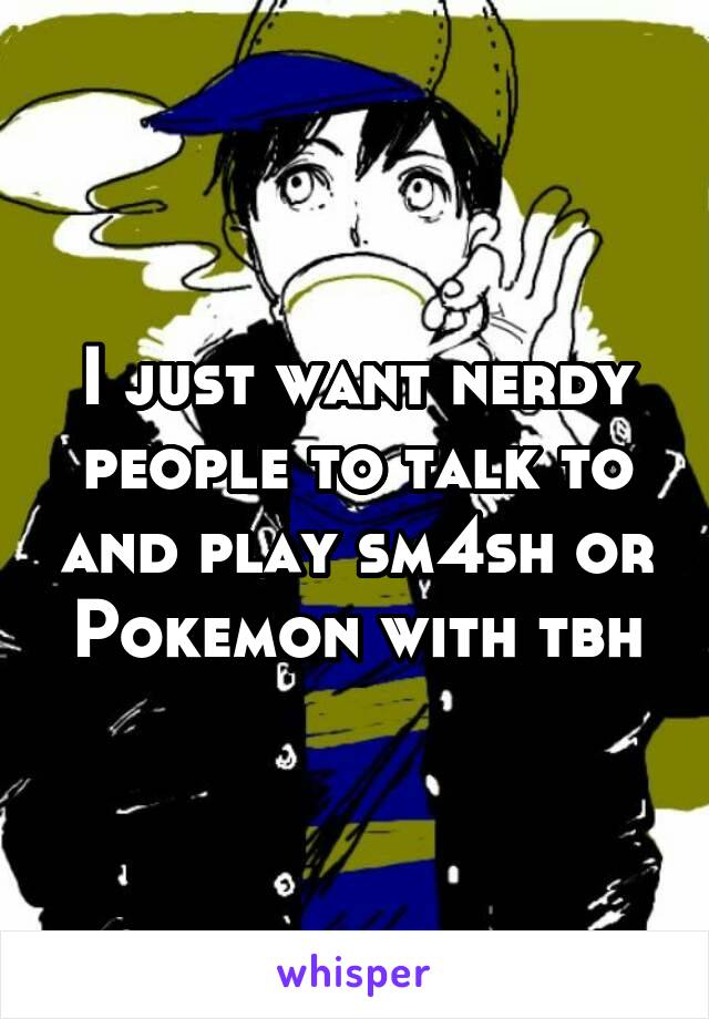 I just want nerdy people to talk to and play sm4sh or Pokemon with tbh