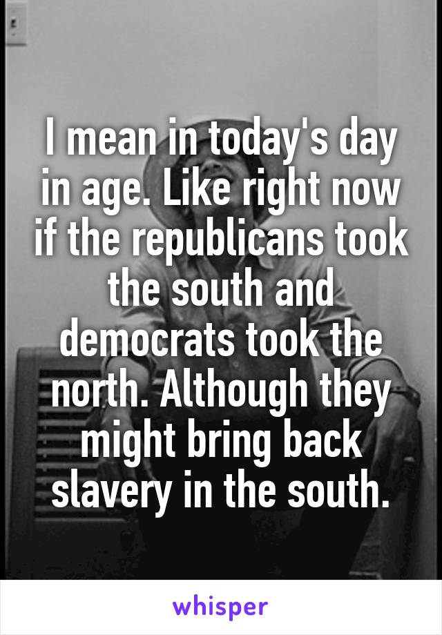 I mean in today's day in age. Like right now if the republicans took the south and democrats took the north. Although they might bring back slavery in the south.