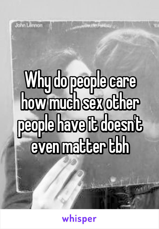 Why do people care how much sex other people have it doesn't even matter tbh
