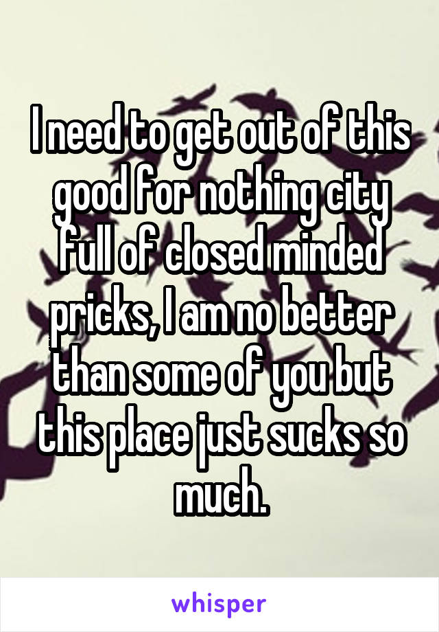 I need to get out of this good for nothing city full of closed minded pricks, I am no better than some of you but this place just sucks so much.