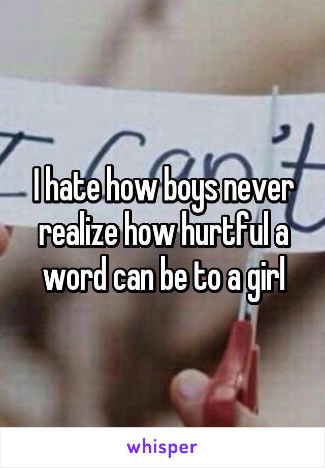 I hate how boys never realize how hurtful a word can be to a girl