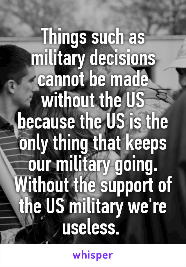 Things such as military decisions cannot be made without the US because the US is the only thing that keeps our military going. Without the support of the US military we're useless. 