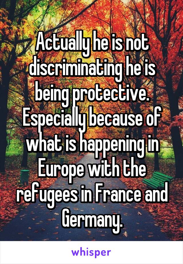 Actually he is not discriminating he is being protective. Especially because of what is happening in Europe with the refugees in France and Germany.