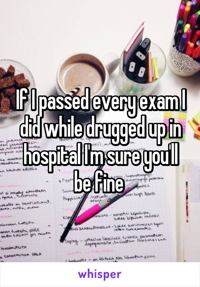 If I passed every exam I did while drugged up in hospital I'm sure you'll be fine 
