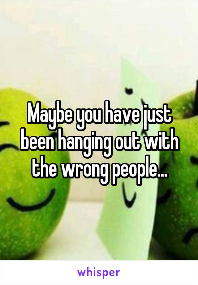 Maybe you have just been hanging out with the wrong people...