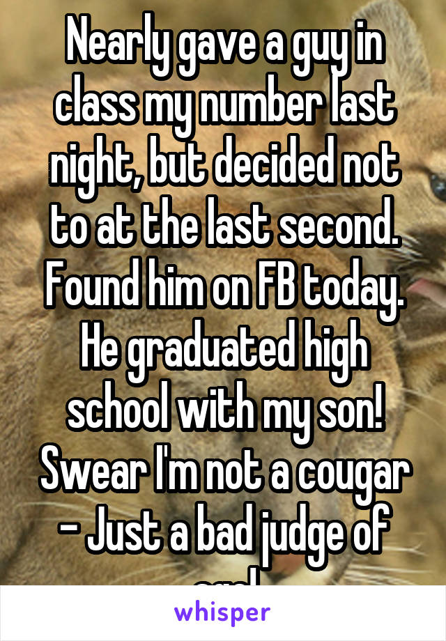 Nearly gave a guy in class my number last night, but decided not to at the last second. Found him on FB today. He graduated high school with my son! Swear I'm not a cougar - Just a bad judge of age!