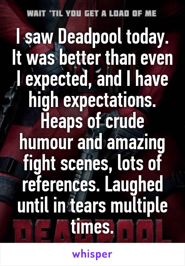 I saw Deadpool today. It was better than even I expected, and I have high expectations. Heaps of crude humour and amazing fight scenes, lots of references. Laughed until in tears multiple times.