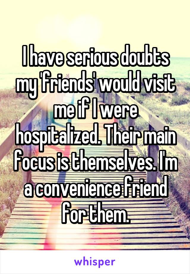 I have serious doubts my 'friends' would visit me if I were hospitalized. Their main focus is themselves. I'm a convenience friend for them.