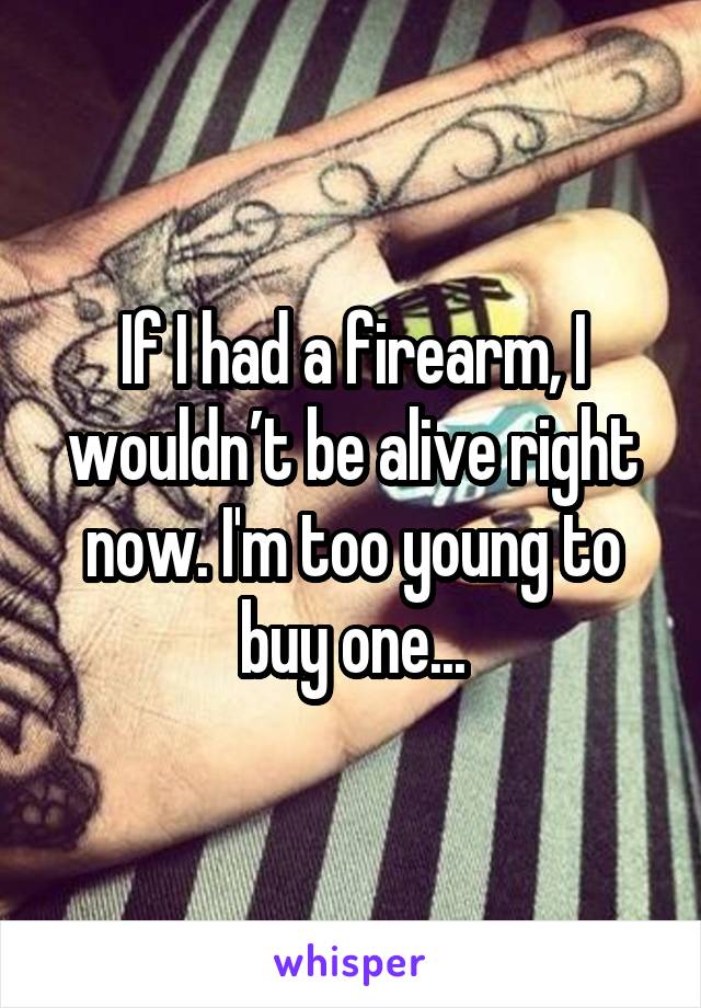 If I had a firearm, I wouldn’t be alive right now. I'm too young to buy one...