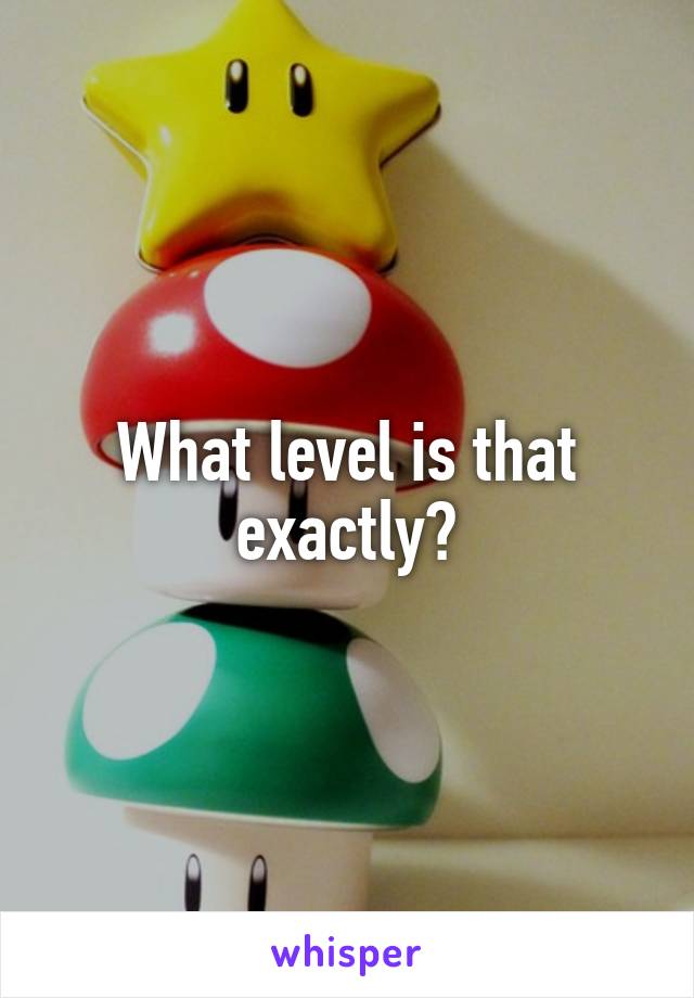 What level is that exactly?