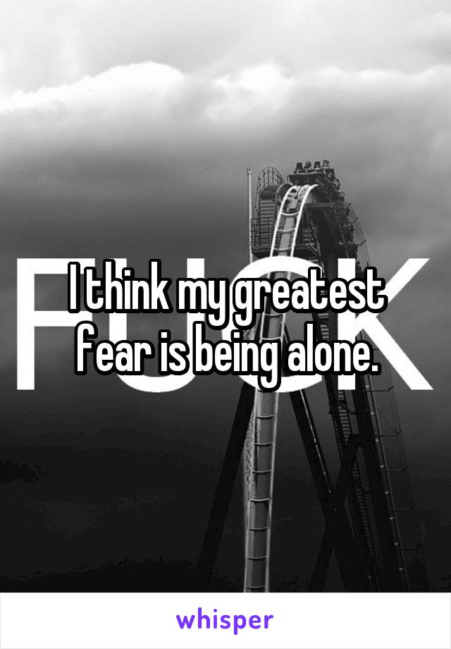 I think my greatest fear is being alone.