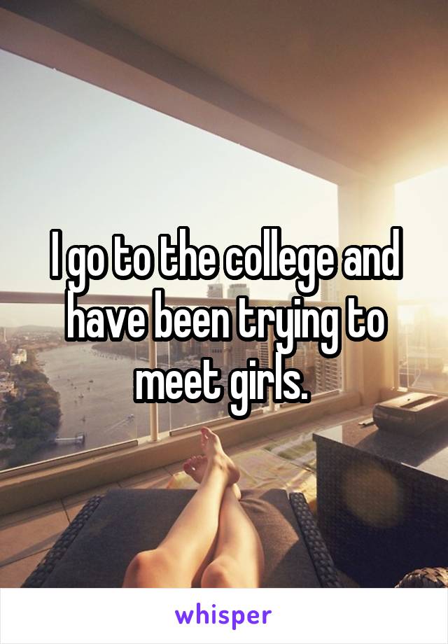 I go to the college and have been trying to meet girls. 
