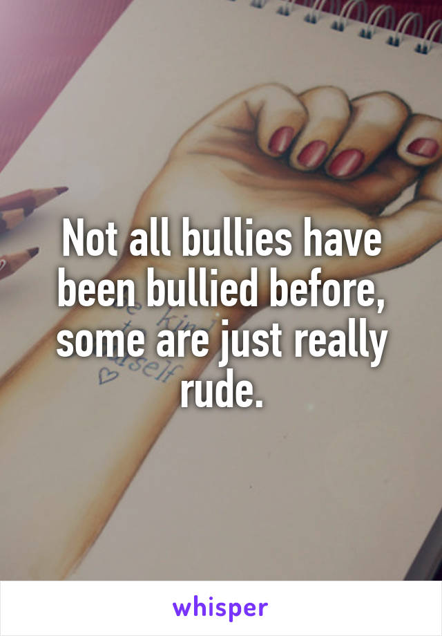 Not all bullies have been bullied before, some are just really rude.