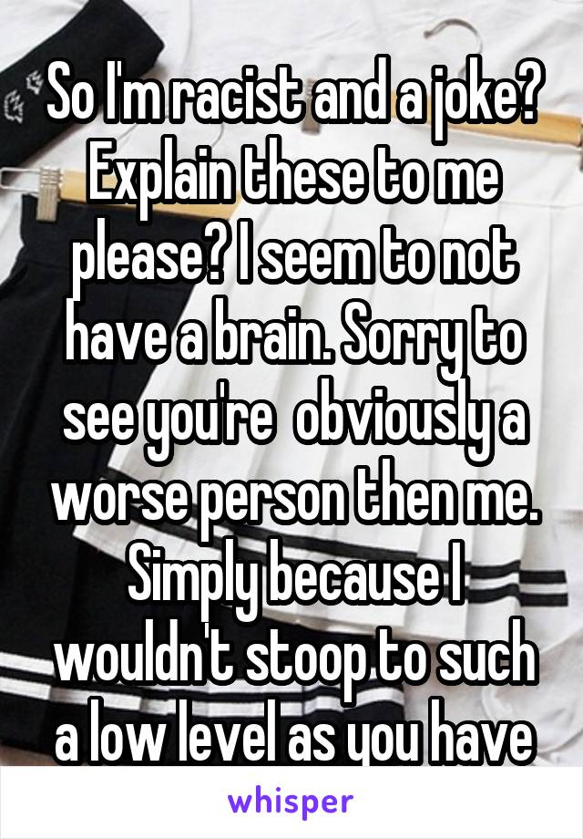 So I'm racist and a joke? Explain these to me please? I seem to not have a brain. Sorry to see you're  obviously a worse person then me. Simply because I wouldn't stoop to such a low level as you have