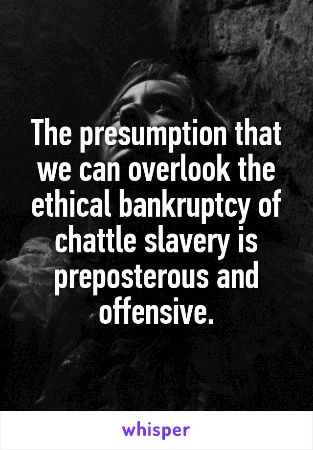 The presumption that we can overlook the ethical bankruptcy of chattle slavery is preposterous and offensive.