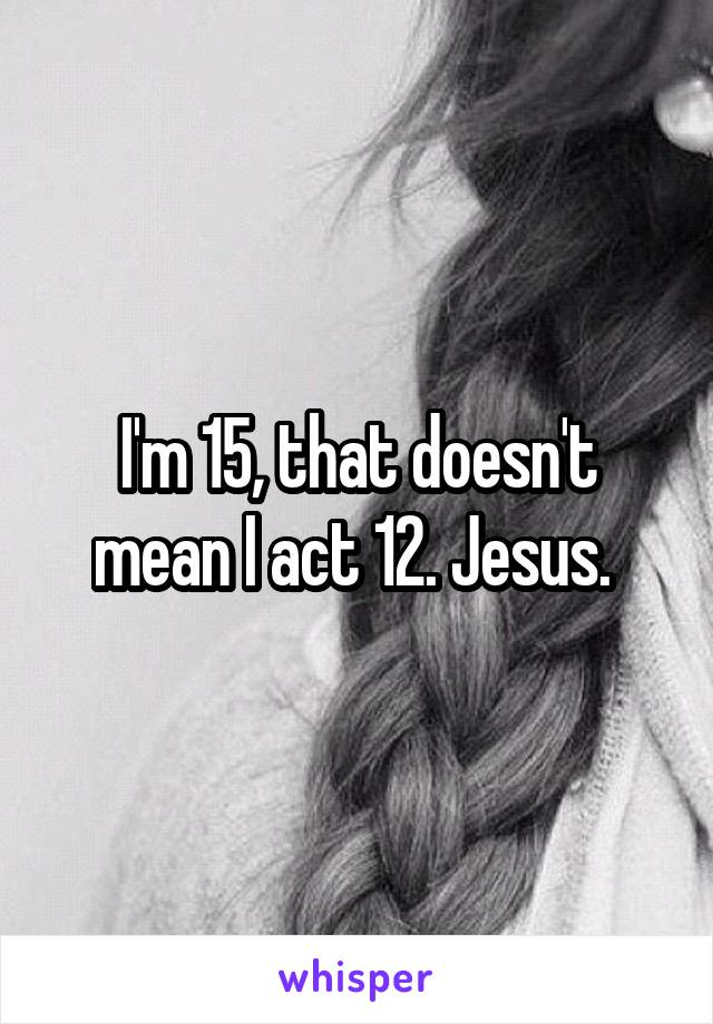 I'm 15, that doesn't mean I act 12. Jesus. 