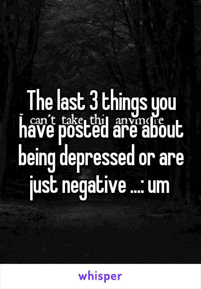 The last 3 things you have posted are about being depressed or are just negative ...: um 