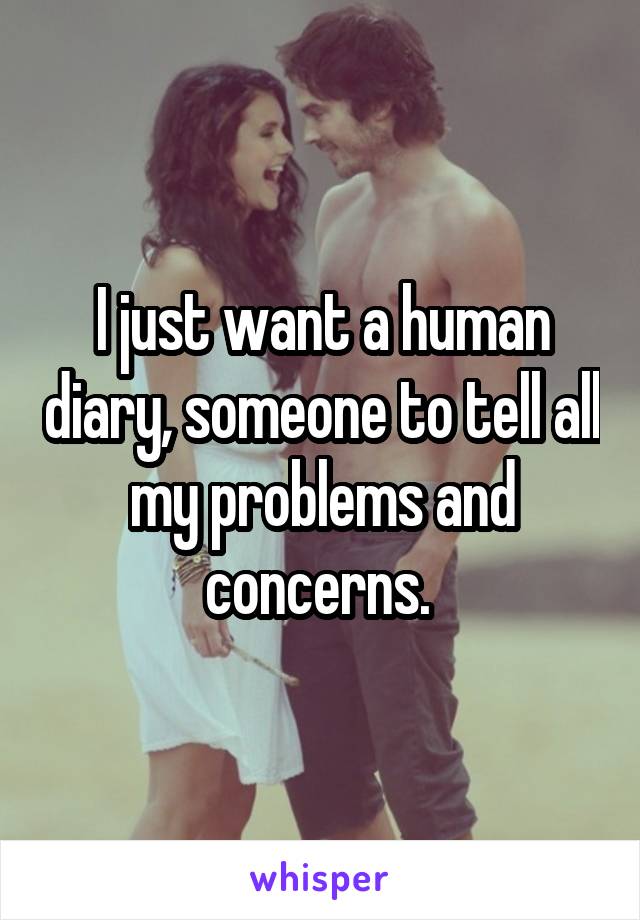 I just want a human diary, someone to tell all my problems and concerns. 