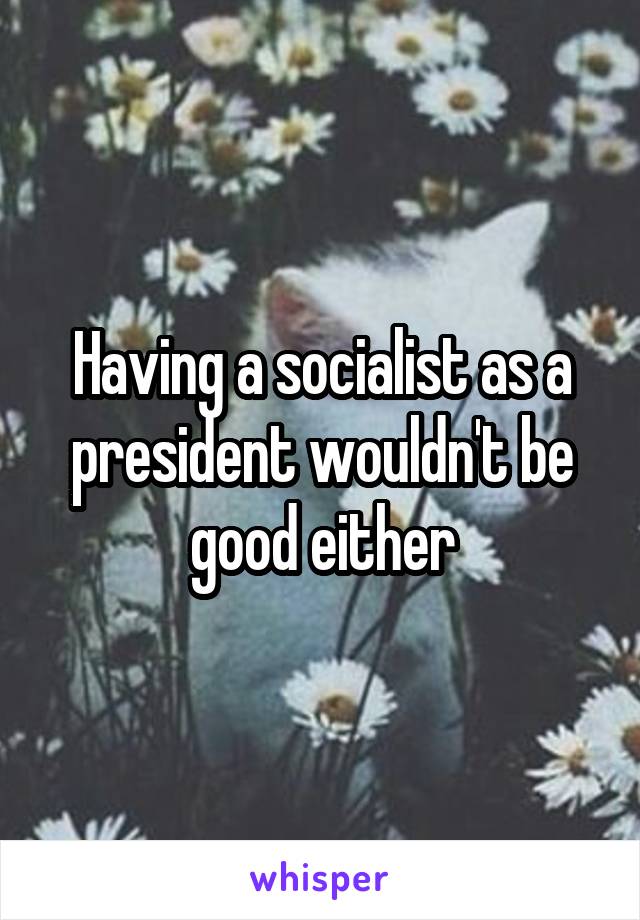 Having a socialist as a president wouldn't be good either