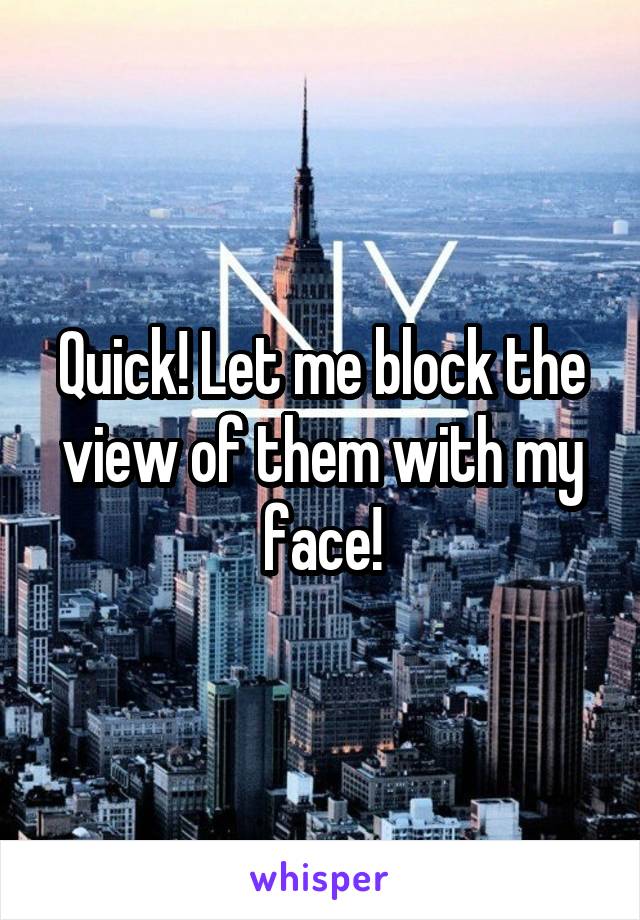 Quick! Let me block the view of them with my face!
