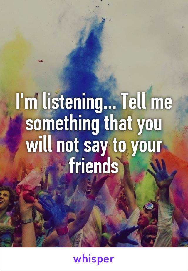 I'm listening... Tell me something that you will not say to your friends