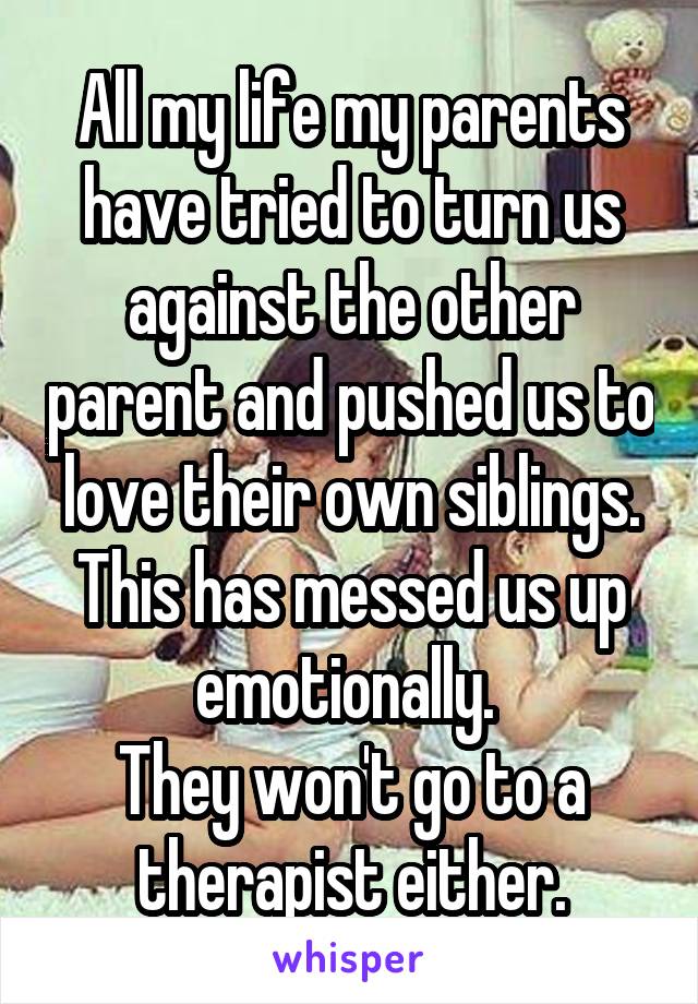 All my life my parents have tried to turn us against the other parent and pushed us to love their own siblings.
This has messed us up emotionally. 
They won't go to a therapist either.