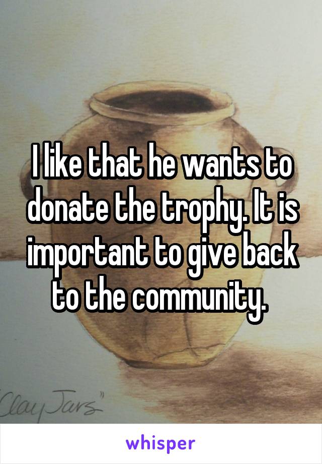 I like that he wants to donate the trophy. It is important to give back to the community. 