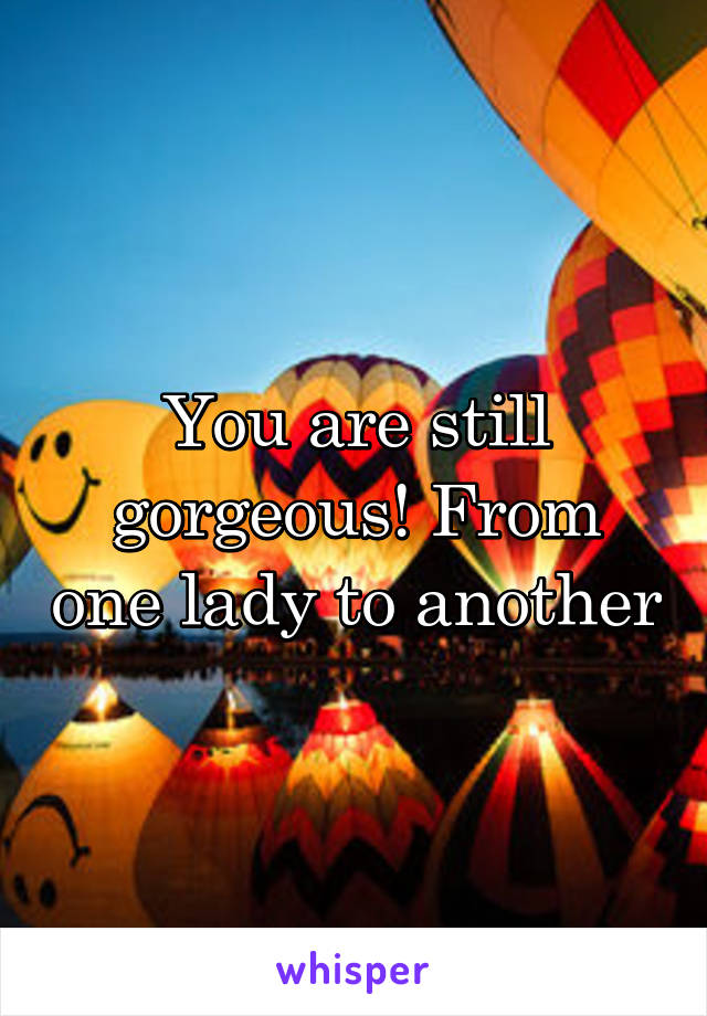 You are still gorgeous! From one lady to another