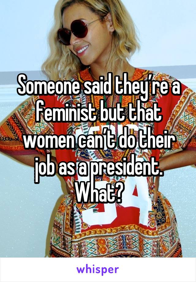 Someone said they’re a feminist but that women can’t do their job as a president. What?