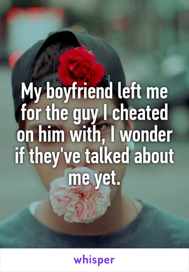 My boyfriend left me for the guy I cheated on him with, I wonder if they've talked about me yet.