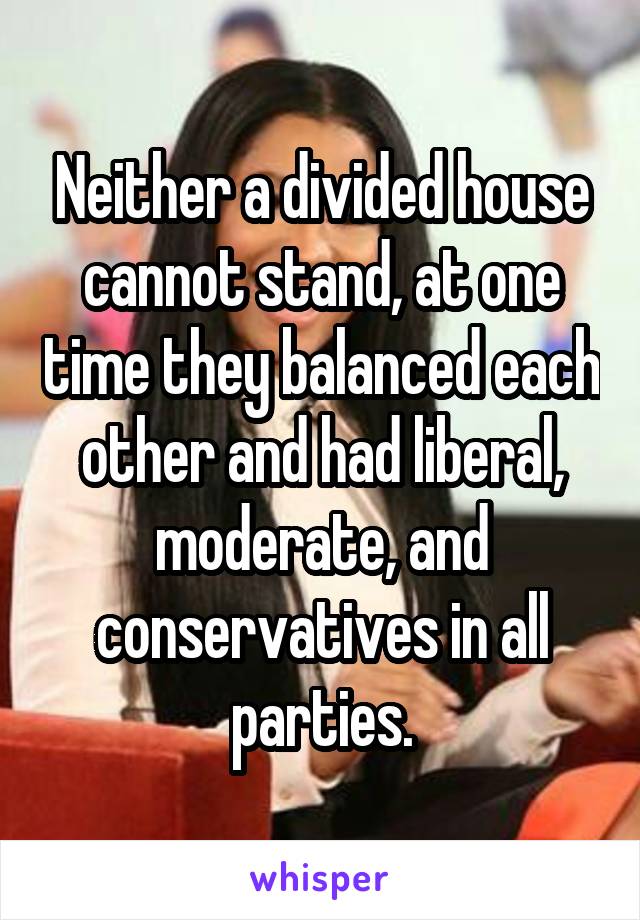 Neither a divided house cannot stand, at one time they balanced each other and had liberal, moderate, and conservatives in all parties.