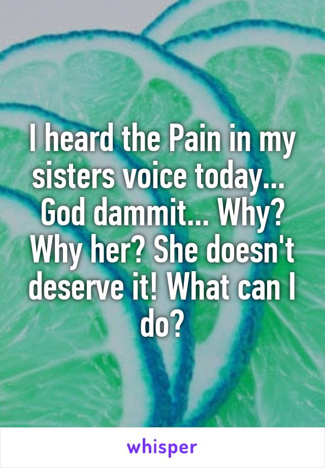I heard the Pain in my sisters voice today...  God dammit... Why? Why her? She doesn't deserve it! What can I do?