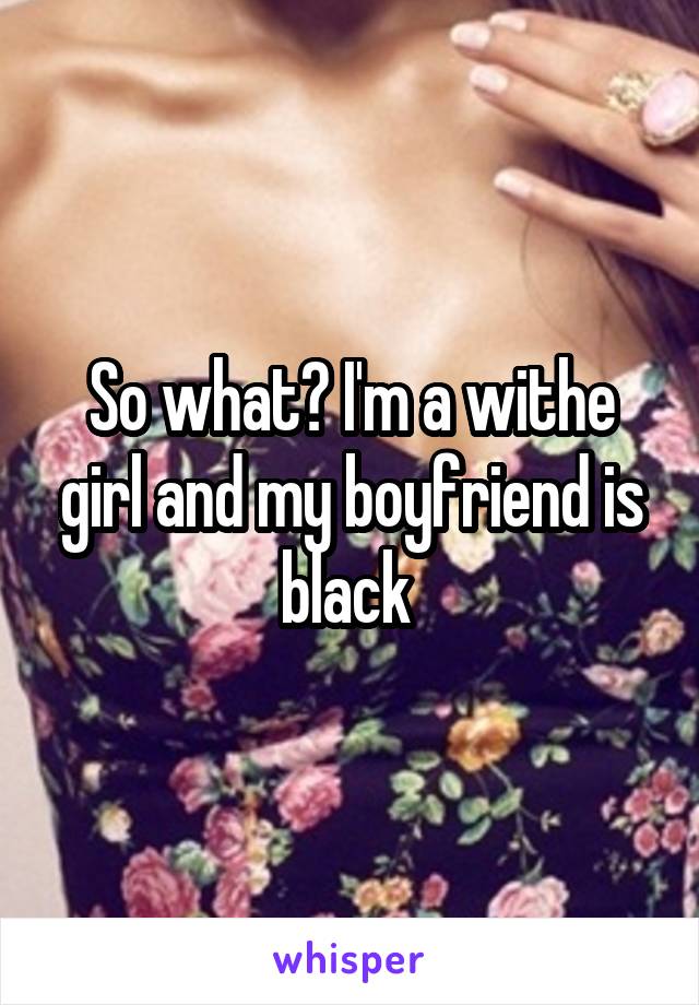 So what? I'm a withe girl and my boyfriend is black 