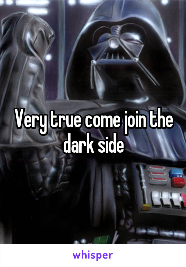 Very true come join the dark side