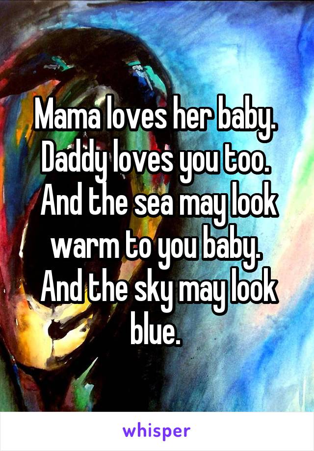 Mama loves her baby. 
Daddy loves you too. 
And the sea may look warm to you baby. 
And the sky may look blue. 