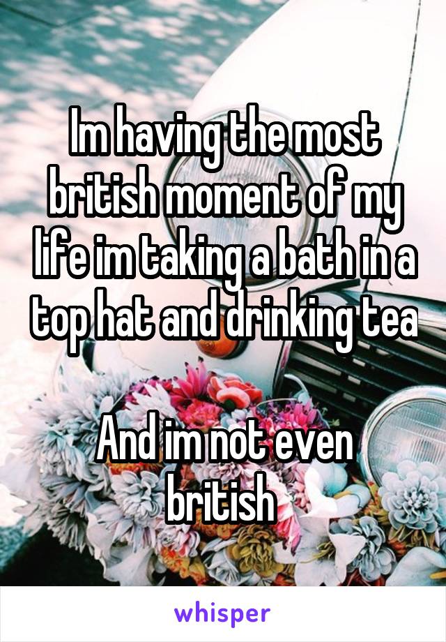 Im having the most british moment of my life im taking a bath in a top hat and drinking tea 
And im not even british 