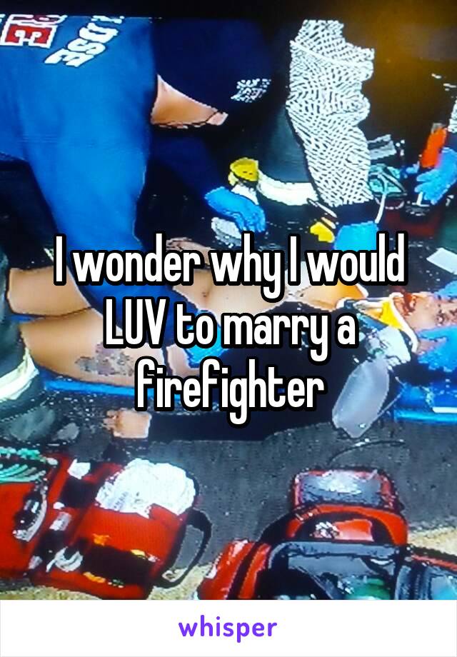 I wonder why I would LUV to marry a firefighter
