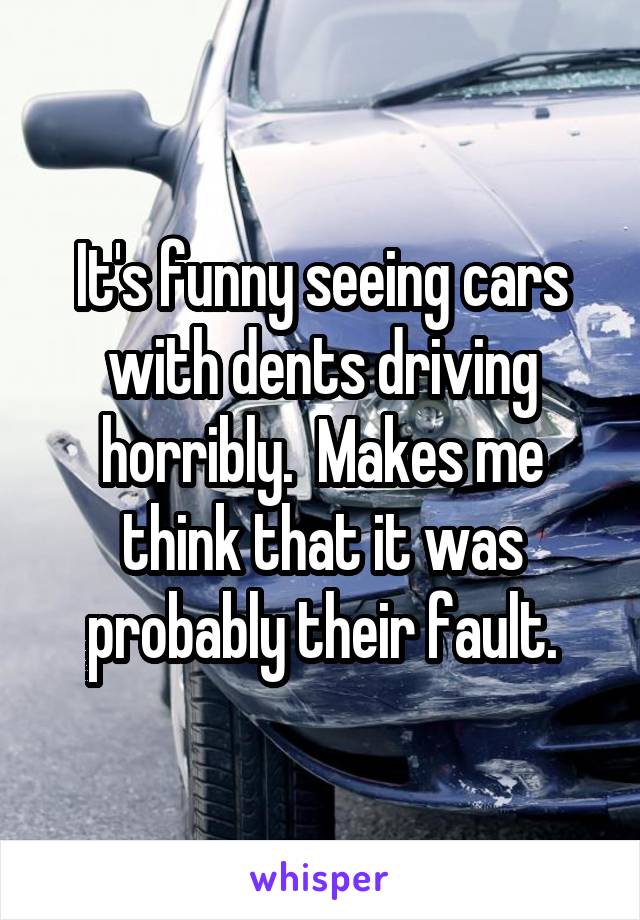 It's funny seeing cars with dents driving horribly.  Makes me think that it was probably their fault.