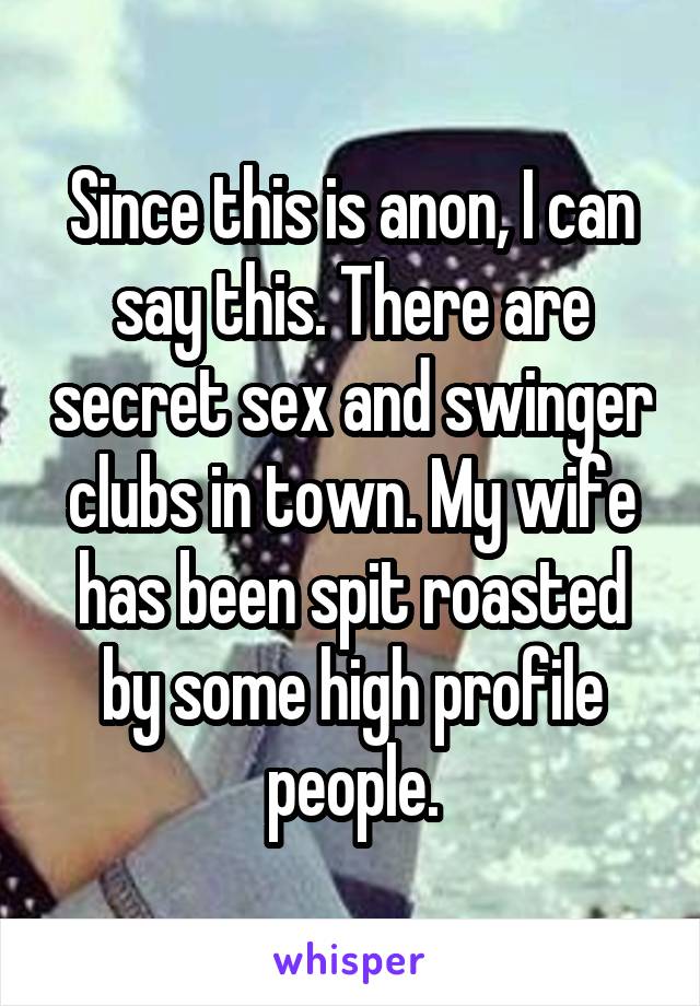 Since this is anon, I can say this. There are secret sex and swinger clubs in town. My wife has been spit roasted by some high profile people.