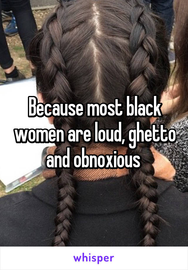 Because most black women are loud, ghetto and obnoxious 