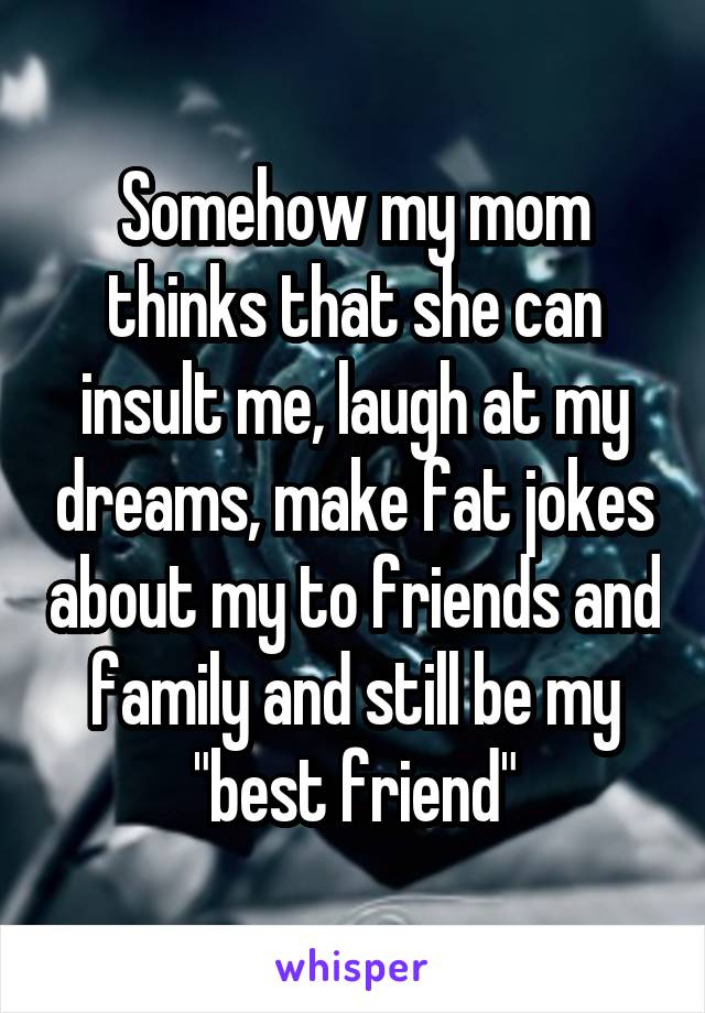 Somehow my mom thinks that she can insult me, laugh at my dreams, make fat jokes about my to friends and family and still be my "best friend"