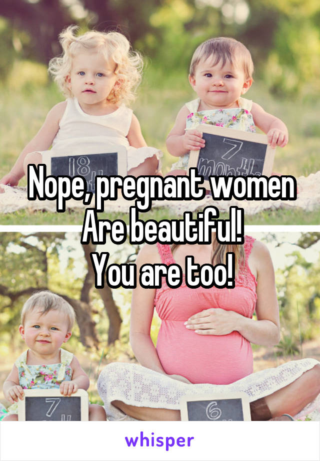 Nope, pregnant women
Are beautiful!
You are too!