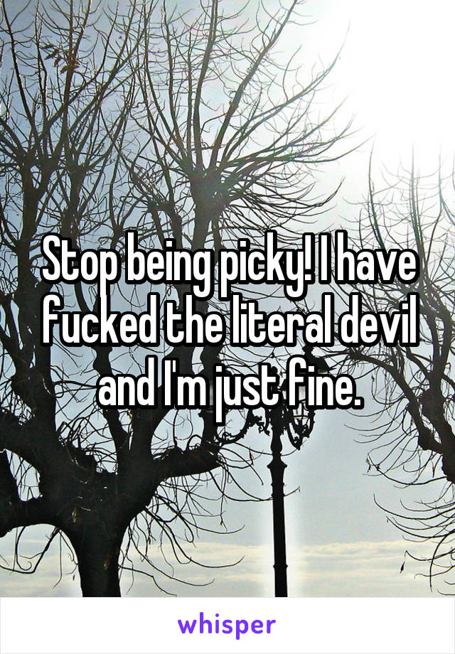 Stop being picky! I have fucked the literal devil and I'm just fine.
