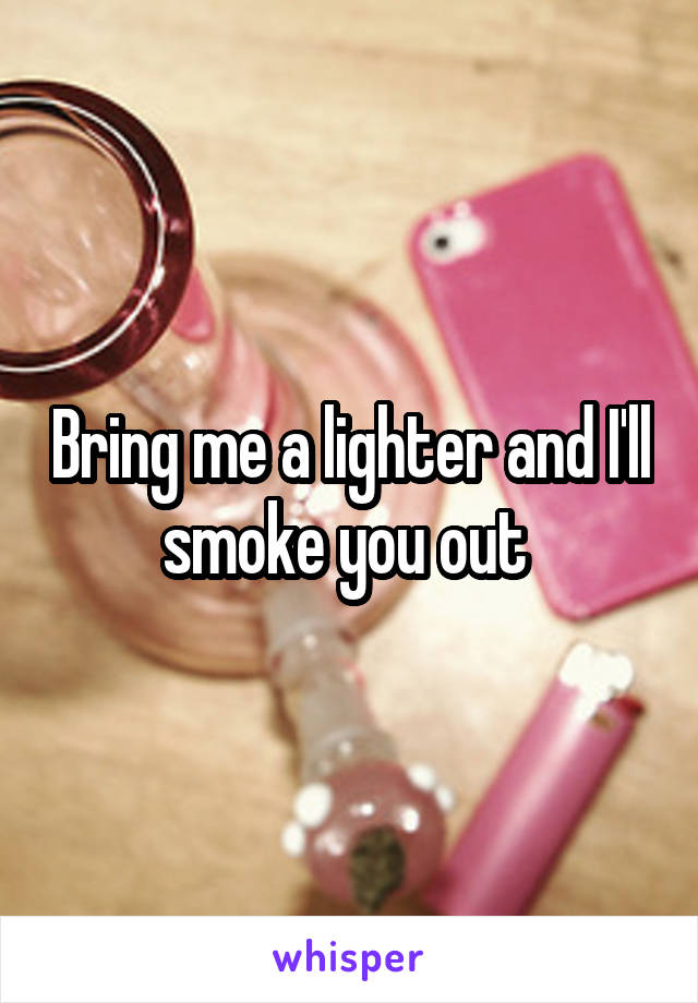 Bring me a lighter and I'll smoke you out 