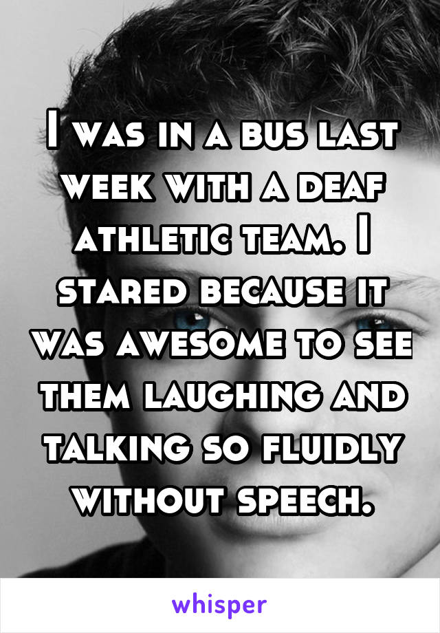 I was in a bus last week with a deaf athletic team. I stared because it was awesome to see them laughing and talking so fluidly without speech.